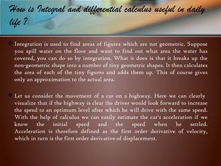 How is Integral and differential calculus useful in daily
life ?
 Integration is used to find areas of figures which are not geometric. Suppose
you spill water on the floor and want to find out what area the water has
covered, you can do so by integration. What it does is that it breaks up the
non-geometric shape into a number of tiny geometric shapes. It then calculates
the area of each of the tiny figures and adds them up. This of course gives
only an approximation to the actual area.
 Let us consider the movement of a car on a highway. Here we can clearly
visualize that if the highway is clear the driver would look forward to increase
the speed to an optimum level after which he will drive with the same speed.
With the help of calculus we can easily estimate the car's acceleration if we
know the initial speed and the speed when he settled.
Acceleration is therefore defined as the first order derivative of velocity,
which in turn is the first order derivative of displacement.
 