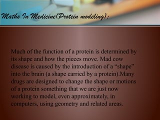  
Much of the function of a protein is determined by 
its shape and how the pieces move. Mad cow 
disease is caused by the introduction of a “shape” 
into the brain (a shape carried by a protein).Many 
drugs are designed to change the shape or motions 
of a protein something that we are just now 
working to model, even approximately, in 
computers, using geometry and related areas.
Maths In Medicine(Protein modeling):
 