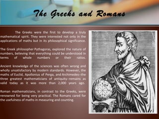 The Greeks were the first to develop a truly
mathematical spirit. They were interested not only in the
applications of maths but in its philosophical significance.
The Greek philosopher Pythagoras, explored the nature of
numbers, believing that everything could be understood in
terms of whole numbers or their ratios.
Ancient knowledge of the sciences was often wrong and
wholly unsatisfactory by modern standards. However, the
maths of Euclid, Apollonius of Perga, and Archimedes--the
three greatest mathematicians of antiquity--remains as
valid today as it was more than 2,000 years ago.
Roman mathematicians, in contrast to the Greeks, were
renowned for being very practical. The Romans cared for
the usefulness of maths in measuring and counting.
The Greeks and Romans
 