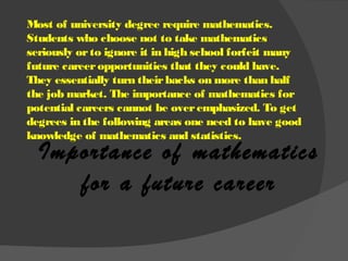 Importance of mathematics
for a future career
Most of university degree require mathematics.
Students who choose not to take mathematics
seriously orto ignore it in high school forfeit many
future careeropportunities that they could have.
They essentially turn theirbacks on more than half
the job market. The importance of mathematics for
potential careers cannot be overemphasized. To get
degrees in the following areas one need to have good
knowledge of mathematics and statistics.
 