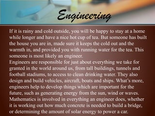 If it is rainy and cold outside, you will be happy to stay at a home 
while longer and have a nice hot cup of tea. But someone has built 
the house you are in, made sure it keeps the cold out and the 
warmth in, and provided you with running water for the tea. This 
someone is most likely an engineer.
Engineers are responsible for just about everything we take for 
granted in the world around us, from tall buildings, tunnels and 
football stadiums, to access to clean drinking water. They also 
design and build vehicles, aircraft, boats and ships. What’s more, 
engineers help to develop things which are important for the 
future, such as generating energy from the sun, wind or waves. 
Mathematics is involved in everything an engineer does, whether 
it is working out how much concrete is needed to build a bridge, 
or determining the amount of solar energy to power a car.
Engineering
 