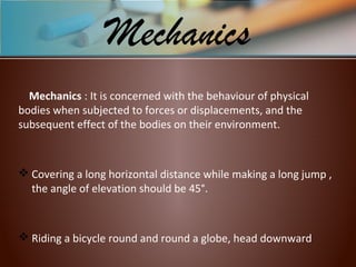 Mechanics : It is concerned with the behaviour of physical
bodies when subjected to forces or displacements, and the
subsequent effect of the bodies on their environment.
 Covering a long horizontal distance while making a long jump ,
the angle of elevation should be 45°.
 Riding a bicycle round and round a globe, head downward
Mechanics
 