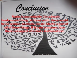 Conclusion
Maths is unavoidable. It's a deeply
fundamental thing. Without math, there would
be no science, no music, no art. Maths is part of
all of those things. If it's got structure, then
there's an aspect of it that's mathematical.
 