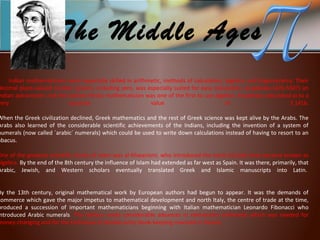 Indian mathematicians were especially skilled in arithmetic, methods of calculation, algebra, and trigonometry. Their
decimal place-valued number system, including zero, was especially suited for easy calculation. Aryabhata (476-550?) an
ndian astronomer and the earliest Hindu mathematician was one of the first to use algebra. Aryabhata calculated pi to a
very accurate value of 3.1416.
When the Greek civilization declined, Greek mathematics and the rest of Greek science was kept alive by the Arabs. The
Arabs also learned of the considerable scientific achievements of the Indians, including the invention of a system of
numerals (now called `arabic´ numerals) which could be used to write down calculations instead of having to resort to an
abacus.
One of the greatest scientific minds of Islam was al-Khwarizmi, who introduced the name (al-jabr) that became known as
algebra. By the end of the 8th century the influence of Islam had extended as far west as Spain. It was there, primarily, that
Arabic, Jewish, and Western scholars eventually translated Greek and Islamic manuscripts into Latin.
By the 13th century, original mathematical work by European authors had begun to appear. It was the demands of
commerce which gave the major impetus to mathematical development and north Italy, the centre of trade at the time,
produced a succession of important mathematicians beginning with Italian mathematician Leonardo Fibonacci who
ntroduced Arabic numerals. The Italians made considerable advances in elementary arithmetic which was needed for
money-changing and for the technique of double-entry book-keeping invented in Venice.
The Middle Ages
 