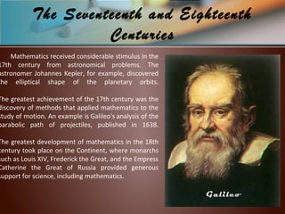 Mathematics received considerable stimulus in the
17th century from astronomical problems. The
astronomer Johannes Kepler, for example, discovered
the elliptical shape of the planetary orbits.
The greatest achievement of the 17th century was the
discovery of methods that applied mathematics to the
study of motion. An example is Galileo's analysis of the
parabolic path of projectiles, published in 1638.
The greatest development of mathematics in the 18th
century took place on the Continent, where monarchs
such as Louis XIV, Frederick the Great, and the Empress
Catherine the Great of Russia provided generous
support for science, including mathematics.
The Seventeenth and Eighteenth
Centuries
Galileo
 