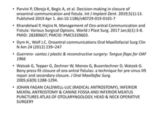 • Parvini P, Obreja K, Begic A, et al. Decision-making in closure of
oroantral communication and fistula. Int J Implant Dent. 2019;5(1):13.
Published 2019 Apr 1. doi:10.1186/s40729-019-0165-7
• Khandelwal P, Hajira N. Management of Oro-antral Communication and
Fistula: Various Surgical Options. World J Plast Surg. 2017 Jan;6(1):3-8.
PMID: 28289607; PMCID: PMC5339603.
• Dym H., Wolf J.C. Oroantral communications Oral Maxillofacial Surg Clin
N Am 24 (2012) 239–247
• Guerrero- santos J plastic & reconstructive surgery: Tongue flaps for OAF
1966
• Watzak G, Tepper G, Zechner W, Monov G, Busenlechner D, Watzek G.
Bony press-fit closure of oro-antral fistulas: a technique for pre-sinus lift
repair and secondary closure. J Oral Maxillofac Surg.
2005;63(9):1288‐1294.
• JOHAN FAGAN CALDWELL-LUC (RADICAL ANTROSTOMY), INFERIOR
MEATAL ANTROSTOMY & CANINE FOSSA AND INFERIOR MEATUS
PUNCTURES ATLAS OF OTOLARYNGOLOGY, HEAD & NECK OPERATIVE
SURGERY
 