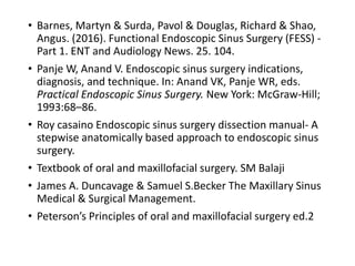 • Barnes, Martyn & Surda, Pavol & Douglas, Richard & Shao,
Angus. (2016). Functional Endoscopic Sinus Surgery (FESS) -
Part 1. ENT and Audiology News. 25. 104.
• Panje W, Anand V. Endoscopic sinus surgery indications,
diagnosis, and technique. In: Anand VK, Panje WR, eds.
Practical Endoscopic Sinus Surgery. New York: McGraw-Hill;
1993:68–86.
• Roy casaino Endoscopic sinus surgery dissection manual- A
stepwise anatomically based approach to endoscopic sinus
surgery.
• Textbook of oral and maxillofacial surgery. SM Balaji
• James A. Duncavage & Samuel S.Becker The Maxillary Sinus
Medical & Surgical Management.
• Peterson’s Principles of oral and maxillofacial surgery ed.2
 