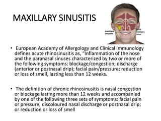 MAXILLARY SINUSITIS
• European Academy of Allergology and Clinical Immunology
defines acute rhinosinusitis as, “Inflammation of the nose
and the paranasal sinuses characterized by two or more of
the following symptoms: blockage/congestion; discharge
(anterior or postnasal drip); facial pain/pressure; reduction
or loss of smell, lasting less than 12 weeks.
• The definition of chronic rhinosinusitis is nasal congestion
or blockage lasting more than 12 weeks and accompanied
by one of the following three sets of symptoms: facial pain
or pressure; discoloured nasal discharge or postnasal drip;
or reduction or loss of smell
 