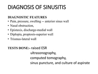 DIAGNOSIS OF SINUSITIS
DIAGNOSTIC FEATURES
• Pain, pressure, swelling -- anterior sinus wall
• Nasal obstruction,
• Epistaxis, discharge-medial wall
• Diplopia, proptosis-superior wall
• Trismus-lateral wall
TESTS DONE:- raised ESR
ultrasonography,
computed tomography,
sinus puncture, and culture of aspirate
 