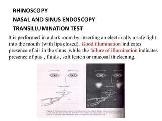 RHINOSCOPY
NASAL AND SINUS ENDOSCOPY
TRANSILLUMINATION TEST
It is performed in a dark room by inserting an electrically a safe light
into the mouth (with lips closed). Good illumination indicates
presence of air in the sinus ,while the failure of illumination indicates
presence of pus , fluids , soft lesion or mucosal thickening.
 