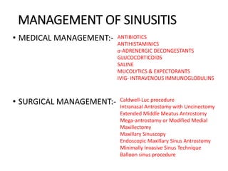 MANAGEMENT OF SINUSITIS
• MEDICAL MANAGEMENT:-
• SURGICAL MANAGEMENT:-
ANTIBIOTICS
ANTIHISTAMINICS
a-ADRENERGIC DECONGESTANTS
GLUCOCORTICOIDS
SALINE
MUCOLYTICS & EXPECTORANTS
IVIG- INTRAVENOUS IMMUNOGLOBULINS
Caldwell-Luc procedure
Intranasal Antrostomy with Uncinectomy
Extended Middle Meatus Antrostomy
Mega-antrostomy or Modified Medial
Maxillectomy
Maxillary Sinuscopy
Endoscopic Maxillary Sinus Antrostomy
Minimally Invasive Sinus Technique
Balloon sinus procedure
 
