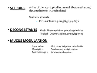 • STEROIDS
• DECONGESTANTS
• MUCUS MODULAATION
1st line of therapy: topical intranasal (betamethasone,
dexamethasone, triamcinolone)
Systemicsteroids:
 Prednisolone:0.5-1mg/kg x3-4days
Oral- Phenylephrine, pseudoephedrine
Topical- Oxymetazoline, phenylephrine
Nasal saline Mist spray, irrigation, nebulization
Mucolytics Guaifenesin, acetylcysteine
Anticholinergics Ipratropium bromide
 