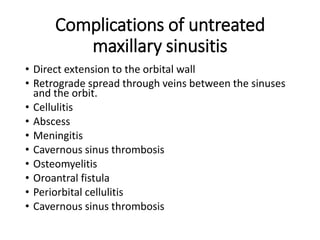 Complications of untreated
maxillary sinusitis
• Direct extension to the orbital wall
• Retrograde spread through veins between the sinuses
and the orbit.
• Cellulitis
• Abscess
• Meningitis
• Cavernous sinus thrombosis
• Osteomyelitis
• Oroantral fistula
• Periorbital cellulitis
• Cavernous sinus thrombosis
 