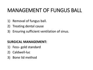 MANAGEMENT OF FUNGUS BALL
1) Removal of fungus ball.
2) Treating dental cause
3) Ensuring sufficient ventilation of sinus.
SURGICAL MANAGEMENT:
1) Fess- gold standard
2) Caldwell-luc
3) Bone lid method
 