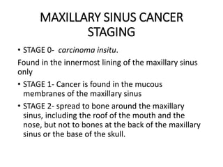 MAXILLARY SINUS CANCER
STAGING
• STAGE 0- carcinoma insitu.
Found in the innermost lining of the maxillary sinus
only
• STAGE 1- Cancer is found in the mucous
membranes of the maxillary sinus
• STAGE 2- spread to bone around the maxillary
sinus, including the roof of the mouth and the
nose, but not to bones at the back of the maxillary
sinus or the base of the skull.
 