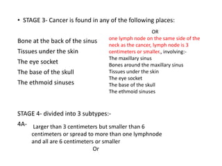 • STAGE 3- Cancer is found in any of the following places:
Bone at the back of the sinus
Tissues under the skin
The eye socket
The base of the skull
The ethmoid sinuses
STAGE 4- divided into 3 subtypes:-
4A-
OR
one lymph node on the same side of the
neck as the cancer, lymph node is 3
centimeters or smaller., involving:-
The maxillary sinus
Bones around the maxillary sinus
Tissues under the skin
The eye socket
The base of the skull
The ethmoid sinuses
Larger than 3 centimeters but smaller than 6
centimeters or spread to more than one lymphnode
and all are 6 centimeters or smaller
Or
 