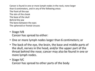 • Stage IVB
Cancer has spread to either:
• One or more lymph nodes larger than 6 centimeters; or
• The back of the eye, the brain, the base and middle parts of
the skull, nerves in the head, and/or the upper part of the
throat behind the nose; cancer may also be found in one or
more lymph nodes.
• Stage IVC
Cancer has spread to other parts of the body
Cancer is found in one or more lymph nodes in the neck, none larger
than 6 centimeters, and in any of the following areas:
The front of the eye
The skin of the cheek
The base of the skull
Behind the jaw
The bone between the eyes
The sphenoid or frontal sinuses
 