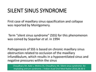 SILENT SINUS SYNDROME
First case of maxillary sinus opacification and collapse
was reported by Montgomery.
Term “silent sinus syndrome” (SSS) for this phenomenon
was coined by Soparkar et al. in 1994
Pathogenesis of SSS is based on chronic maxillary sinus
obstruction related to occlusion of the maxillary
infundibulum, which results in a hypoventilated sinus and
negative pressures within the sinus
Choudhary SH, Kale L, Mishra SS, Choudhary AK. Silent sinus syndrome: An
imploding antrum syndrome. J Indian Acad Oral Med Radiol 2016;28:30-3
 