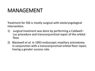 MANAGEMENT
Treatment for SSS is mostly surgical with otolaryngological
intervention.
1) surgical treatment was done by performing a Caldwell–
Luc procedure and transconjunctival repair of the orbital
floor.
2) Blackwell et al. in 1993 endoscopic maxillary antrostomy
in conjunction with a transconjunctival orbital floor repair,
having a greater success rate.
 
