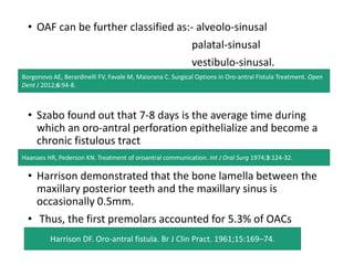 • OAF can be further classified as:- alveolo-sinusal
palatal-sinusal
vestibulo-sinusal.
• Szabo found out that 7-8 days is the average time during
which an oro-antral perforation epithelialize and become a
chronic fistulous tract
• Harrison demonstrated that the bone lamella between the
maxillary posterior teeth and the maxillary sinus is
occasionally 0.5mm.
• Thus, the first premolars accounted for 5.3% of OACs
Borgonovo AE, Berardinelli FV, Favale M, Maiorana C. Surgical Options in Oro-antral Fistula Treatment. Open
Dent J 2012;6:94-8.
Haanaes HR, Pederson KN. Treatment of oroantral communication. Int J Oral Surg 1974;3:124-32.
Harrison DF. Oro-antral fistula. Br J Clin Pract. 1961;15:169–74.
 