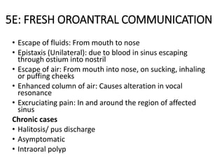 5E: FRESH OROANTRAL COMMUNICATION
• Escape of fluids: From mouth to nose
• Epistaxis (Unilateral): due to blood in sinus escaping
through ostium into nostril
• Escape of air: From mouth into nose, on sucking, inhaling
or puffing cheeks
• Enhanced column of air: Causes alteration in vocal
resonance
• Excruciating pain: In and around the region of affected
sinus
Chronic cases
• Halitosis/ pus discharge
• Asymptomatic
• Intraoral polyp
 
