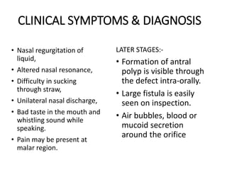 CLINICAL SYMPTOMS & DIAGNOSIS
• Nasal regurgitation of
liquid,
• Altered nasal resonance,
• Difficulty in sucking
through straw,
• Unilateral nasal discharge,
• Bad taste in the mouth and
whistling sound while
speaking.
• Pain may be present at
malar region.
LATER STAGES:-
• Formation of antral
polyp is visible through
the defect intra-orally.
• Large fistula is easily
seen on inspection.
• Air bubbles, blood or
mucoid secretion
around the orifice
 