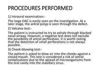 PROCEDURES PERFORMED
1) Intraoral examination:-
The large OAC is easily seen on the investigation. At a
later stage, the antral polyp is seen through the defect.
2) Valsalva test:-
The patient is instructed to try to exhale through blocked
nasal airway. However, a negative test does not exclude
the possibility of antral perforation. It is worth noting
that the detection of small perforations is not always
possible.
3) Cheek-blowing test:-
The patient is asked to blow air into the cheeks against a
closed mouth. This test is considered a risk of antral
complications due to the spread of microorganisms from
the oral cavity into the maxillary sinus.
 