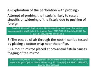 4)-Exploration of the perforation with probing:-
Attempt of probing the fistula is likely to result in
sinusitis or widening of the fistula due to pushing of
foreign
5) The escape of air through the nostril can be tested
by placing a cotton wisp near the orifice.
6) A mouth mirror placed at oro-antral fistula causes
fogging of the mirror.
Parvini P, Obreja K, Begic A, et al. Decision-making in closure of oroantral
communication and fistula. Int J Implant Dent. 2019;5(1):13. Published 2019 Apr
1. doi:10.1186/s40729-019-0165-7
Khandelwal P, Hajira N. Management of Oro-antral Communication and Fistula:
Various Surgical Options. World J Plast Surg. 2017 Jan;6(1):3-8. PMID: 28289607;
PMCID: PMC5339603.
 
