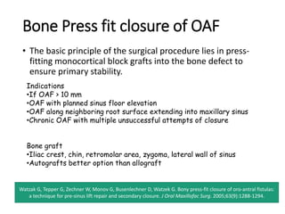 Bone Press fit closure of OAF
• The basic principle of the surgical procedure lies in press-
fitting monocortical block grafts into the bone defect to
ensure primary stability.
Watzak G, Tepper G, Zechner W, Monov G, Busenlechner D, Watzek G. Bony press-fit closure of oro-antral fistulas:
a technique for pre-sinus lift repair and secondary closure. J Oral Maxillofac Surg. 2005;63(9):1288‐1294.
Indications
•If OAF > 10 mm
•OAF with planned sinus floor elevation
•OAF along neighboring root surface extending into maxillary sinus
•Chronic OAF with multiple unsuccessful attempts of closure
Bone graft
•Iliac crest, chin, retromolar area, zygoma, lateral wall of sinus
•Autografts better option than allograft
 