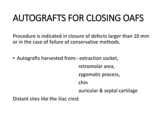 AUTOGRAFTS FOR CLOSING OAFS
Procedure is indicated in closure of defects larger than 10 mm
or in the case of failure of conservative methods.
• Autografts harvested from:- extraction socket,
retromolar area,
zygomatic process,
chin
auricular & septal cartilage
Distant sites like the iliac crest
 