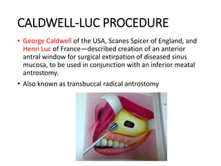 CALDWELL-LUC PROCEDURE
• George Caldwell of the USA, Scanes Spicer of England, and
Henri Luc of France—described creation of an anterior
antral window for surgical extirpation of diseased sinus
mucosa, to be used in conjunction with an inferior meatal
antrostomy.
• Also known as transbuccal radical antrostomy
 