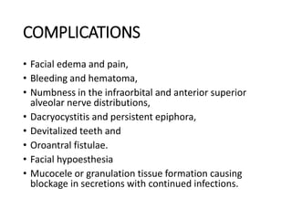 COMPLICATIONS
• Facial edema and pain,
• Bleeding and hematoma,
• Numbness in the infraorbital and anterior superior
alveolar nerve distributions,
• Dacryocystitis and persistent epiphora,
• Devitalized teeth and
• Oroantral fistulae.
• Facial hypoesthesia
• Mucocele or granulation tissue formation causing
blockage in secretions with continued infections.
 