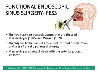 • The two classic endoscopic approaches are those of
Messerklinger (1985) and Wigand (1978).
• The Wigand technique calls for a back-to-front exenteration
of disease from the paranasal sinuses,
• Messerklinger approach deals with the anterior group of
sinuses*
Kaluskar S.K. (1997) FESS Technique. In: Endoscopic Sinus Surgery. Springer, London
FUNCTIONAL ENDOSCOPIC
SINUS SURGERY- FESS
 