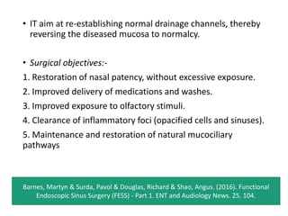 • IT aim at re-establishing normal drainage channels, thereby
reversing the diseased mucosa to normalcy.
• Surgical objectives:-
1. Restoration of nasal patency, without excessive exposure.
2. Improved delivery of medications and washes.
3. Improved exposure to olfactory stimuli.
4. Clearance of inflammatory foci (opacified cells and sinuses).
5. Maintenance and restoration of natural mucociliary
pathways
Barnes, Martyn & Surda, Pavol & Douglas, Richard & Shao, Angus. (2016). Functional
Endoscopic Sinus Surgery (FESS) - Part 1. ENT and Audiology News. 25. 104.
 