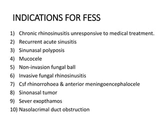 INDICATIONS FOR FESS
1) Chronic rhinosinusitis unresponsive to medical treatment.
2) Recurrent acute sinusitis
3) Sinunasal polyposis
4) Mucocele
5) Non-invasion fungal ball
6) Invasive fungal rhinosinusitis
7) Csf rhinorrohoea & anterior meningoencephalocele
8) Sinonasal tumor
9) Sever exopthamos
10) Nasolacrimal duct obstruction
 