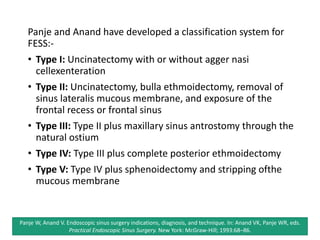 Panje and Anand have developed a classification system for
FESS:-
• Type I: Uncinatectomy with or without agger nasi
cellexenteration
• Type II: Uncinatectomy, bulla ethmoidectomy, removal of
sinus lateralis mucous membrane, and exposure of the
frontal recess or frontal sinus
• Type III: Type II plus maxillary sinus antrostomy through the
natural ostium
• Type IV: Type III plus complete posterior ethmoidectomy
• Type V: Type IV plus sphenoidectomy and stripping ofthe
mucous membrane
Panje W, Anand V. Endoscopic sinus surgery indications, diagnosis, and technique. In: Anand VK, Panje WR, eds.
Practical Endoscopic Sinus Surgery. New York: McGraw-Hill; 1993:68–86.
 