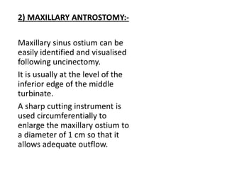 2) MAXILLARY ANTROSTOMY:-
Maxillary sinus ostium can be
easily identified and visualised
following uncinectomy.
It is usually at the level of the
inferior edge of the middle
turbinate.
A sharp cutting instrument is
used circumferentially to
enlarge the maxillary ostium to
a diameter of 1 cm so that it
allows adequate outflow.
 