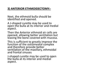 3) ANTERIOR ETHMOIDECTOMY:-
Next, the ethmoid bulla should be
identified and opened.
A J-shaped curette may be used to
open the bulla at its interior and medial
aspect.
Then the Anterior ethmoid air cells are
opened, allowing better ventilation but
leaving the bone covered with mucosa.
This is sufficient to greatly improve the
function of the ostiomeatal complex
and therefore provide better
ventilation of the maxillary, ethmoidal
and frontal sinuses
J-shaped curette may be used to open
the bulla at its interior and medial
aspect.
 
