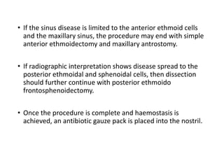 • If the sinus disease is limited to the anterior ethmoid cells
and the maxillary sinus, the procedure may end with simple
anterior ethmoidectomy and maxillary antrostomy.
• If radiographic interpretation shows disease spread to the
posterior ethmoidal and sphenoidal cells, then dissection
should further continue with posterior ethmoido
frontosphenoidectomy.
• Once the procedure is complete and haemostasis is
achieved, an antibiotic gauze pack is placed into the nostril.
 