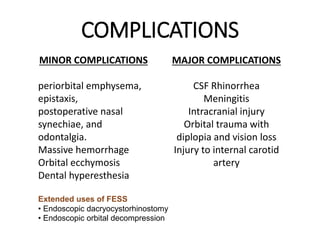 COMPLICATIONS
MINOR COMPLICATIONS
periorbital emphysema,
epistaxis,
postoperative nasal
synechiae, and
odontalgia.
Massive hemorrhage
Orbital ecchymosis
Dental hyperesthesia
MAJOR COMPLICATIONS
CSF Rhinorrhea
Meningitis
Intracranial injury
Orbital trauma with
diplopia and vision loss
Injury to internal carotid
artery
Extended uses of FESS
• Endoscopic dacryocystorhinostomy
• Endoscopic orbital decompression
 