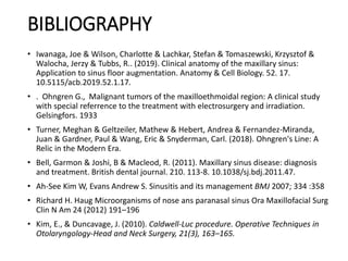 BIBLIOGRAPHY
• Iwanaga, Joe & Wilson, Charlotte & Lachkar, Stefan & Tomaszewski, Krzysztof &
Walocha, Jerzy & Tubbs, R.. (2019). Clinical anatomy of the maxillary sinus:
Application to sinus floor augmentation. Anatomy & Cell Biology. 52. 17.
10.5115/acb.2019.52.1.17.
• . Ohngren G., Malignant tumors of the maxilloethmoidal region: A clinical study
with special referrence to the treatment with electrosurgery and irradiation.
Gelsingfors. 1933
• Turner, Meghan & Geltzeiler, Mathew & Hebert, Andrea & Fernandez-Miranda,
Juan & Gardner, Paul & Wang, Eric & Snyderman, Carl. (2018). Ohngren's Line: A
Relic in the Modern Era.
• Bell, Garmon & Joshi, B & Macleod, R. (2011). Maxillary sinus disease: diagnosis
and treatment. British dental journal. 210. 113-8. 10.1038/sj.bdj.2011.47.
• Ah-See Kim W, Evans Andrew S. Sinusitis and its management BMJ 2007; 334 :358
• Richard H. Haug Microorganisms of nose ans paranasal sinus Ora Maxillofacial Surg
Clin N Am 24 (2012) 191–196
• Kim, E., & Duncavage, J. (2010). Caldwell-Luc procedure. Operative Techniques in
Otolaryngology-Head and Neck Surgery, 21(3), 163–165.
 