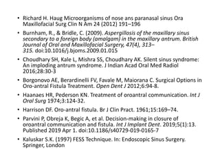 • Richard H. Haug Microorganisms of nose ans paranasal sinus Ora
Maxillofacial Surg Clin N Am 24 (2012) 191–196
• Burnham, R., & Bridle, C. (2009). Aspergillosis of the maxillary sinus
secondary to a foreign body (amalgam) in the maxillary antrum. British
Journal of Oral and Maxillofacial Surgery, 47(4), 313–
315. doi:10.1016/j.bjoms.2009.01.015
• Choudhary SH, Kale L, Mishra SS, Choudhary AK. Silent sinus syndrome:
An imploding antrum syndrome. J Indian Acad Oral Med Radiol
2016;28:30-3
• Borgonovo AE, Berardinelli FV, Favale M, Maiorana C. Surgical Options in
Oro-antral Fistula Treatment. Open Dent J 2012;6:94-8.
• Haanaes HR, Pederson KN. Treatment of oroantral communication. Int J
Oral Surg 1974;3:124-32.
• Harrison DF. Oro-antral fistula. Br J Clin Pract. 1961;15:169–74.
• Parvini P, Obreja K, Begic A, et al. Decision-making in closure of
oroantral communication and fistula. Int J Implant Dent. 2019;5(1):13.
Published 2019 Apr 1. doi:10.1186/s40729-019-0165-7
• Kaluskar S.K. (1997) FESS Technique. In: Endoscopic Sinus Surgery.
Springer, London
 