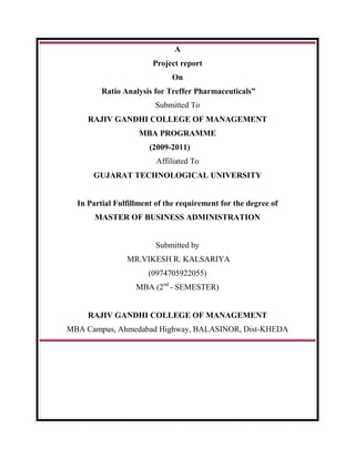 A<br />Project report<br />On<br /> Ratio Analysis for Treffer Pharmaceuticals”<br />Submitted To<br />RAJIV GANDHI COLLEGE OF MANAGEMENT<br />MBA PROGRAMME <br />                                                     (2009-2011) <br />Affiliated To<br />GUJARAT TECHNOLOGICAL UNIVERSITY<br />In Partial Fulfillment of the requirement for the degree of                                   <br />MASTER OF BUSINESS ADMINISTRATION<br />Submitted by<br /> MR.VIKESH R. KALSARIYA <br />(0974705922055)<br />MBA (2nd - SEMESTER)<br />RAJIV GANDHI COLLEGE OF MANAGEMENT<br />MBA Campus, Ahmedabad Highway, BALASINOR, Dist-KHEDA<br />              <br />                   <br /> <br />                                                              PREFACE<br />                    “THE MAN WHO HAS NO IMAGINATION HAS NO WINGS”<br />Human being enters the world with a raw brain & mind. Until he works out with his imagination, he can’t reach the soaring heights of success. Study of management will be worthwhile only if it is coupled with the practical studies & imagination power.<br />Practical training which is a part of management studies intends to provide a student with sufficient knowledge to develop an equation to connect theory and practical aspects and thereby gives an opportunity to test and verify application of theory and comprehends interaction between management concept and practice.<br />As a partial fulfillment of the course M.B.A. (Master of Business Administration) the candidate is required to undertake a project that would help him to enhance his knowledge.<br />It is with great sincerity and enthusiasm that we take up the challenge that this field has placed before us and hope to succeed with guidance from our professors.<br />ACKNOWLEDGEMENT<br />Knowledge is one of the most important tools. However, practical application of knowledge is essential in each and every field of life. Only theoretical knowledge is not enough, but practical application is also necessary alongside the theoretical knowledge. Thus, this type of project work is valuable for a management student<br />         I am highly obliged to Mr.Atit .B. Patel, Director & Chief Manager of Finance Department, who gave me the guidance for the project report on “Working capital management Analysis “of Treffer pharmaceuticals,Navsari.Due to this project, I received a vital opportunity to study the practical implementation of theoretical knowledge<br />         I am also thankful to Dr.Shabbier H.Joon, Director of Rajiv Gandhi college of Management, Balasinor, & Pro. Mr. Sarfaraz.N Pathan, my project guide, for giving me an excellent and invaluable guidance during the course.                               <br />                                  <br />DECLARATION<br />I hereby undersigned, declare that this project report Entitled is the result of my own Research work carried out after second semester & hasn’t been previously submitted to any other university/institution. For any other purpose.<br />       I will not use this project report in future to use a submission to any other university or institution or any publisher without written permission of our guide. <br />      I also promise not to allow any other person to copy any part of this report in any form.<br />             <br />      If I am found as defaulter of above declaration, we know that our present or future submission may become in valid oar I may not be permitted to appear in the college or institute wherever we are studying.                      <br />                                                                                                                                 ----------------------------                                                             <br />                                                                                                                                    Kalsariya Vikesh R.              <br />                                         INDEX<br />,[object Object],          <br />GENERAL INFORMATION ABOUT THE COMPANY<br />Introduction<br />Location<br />,[object Object],Organizational Structure<br />Size of Organization<br />Form of Organization<br />COMPANY’SPROFILE<br />                                 <br />INTRODUCTION<br />Treffer pharmaceuticals being a small scale industry does have clarity in dept i.e. there are certain Department are that does not exit separately but the function of this dept. is carried out systematically. Treffer pharmaceuticals are a part of partnerships that perform all the function of the various dept in consultant and co ordination with each other. <br />                    <br />COMPANY PROFILE<br />History of Treffer pharmaceuticals <br />         The saga of Treffer pharmaceuticals begin with an enterprising advent of Navsari. In the year 1982 the second pharmaceuticals units at Navsari in Gujarat state <br />      To cherish the first generation of friendship venturing MR. Hiren bhai .M. Patel & Mr. Atit .B.Patel joined the business as production chemist.<br />       It is a policy of Treffer pharmaceuticals to mfg quality leadership by delivering products with complete quality assurance and constant improvement technology progress and motive employee. <br />      “Be satisfied right from the beginning we had gone for innovation and invested in R&D constant improvement in quality as well as new products and new markets.” <br />     We are exporting our various products since the year 1991 to various overseas countries like Netherlands, Denmark, Holland .west Indies Zambia, Zimbabwe, Europe, U.K, Canada, Honduras, Kenya and South Africa through merchant exporter.<br />LOCATION OF THE COMPANY: <br />Treffer pharmaceuticals<br />C-23, Udhyognagar.<br />Navsari -396445<br />Gujarat (India).<br />Owner of the company<br />Head of finance: - Mr. Atitbhai .B.Patel<br />Head of marketing: - Mr.Hirenbhai. M.patel<br />Head of personnel:-Mr.Bipinbhai Patel<br />Head of production:-Mrs. Prabhaben Mandviwala<br />Objective of the company:-<br />,[object Object]