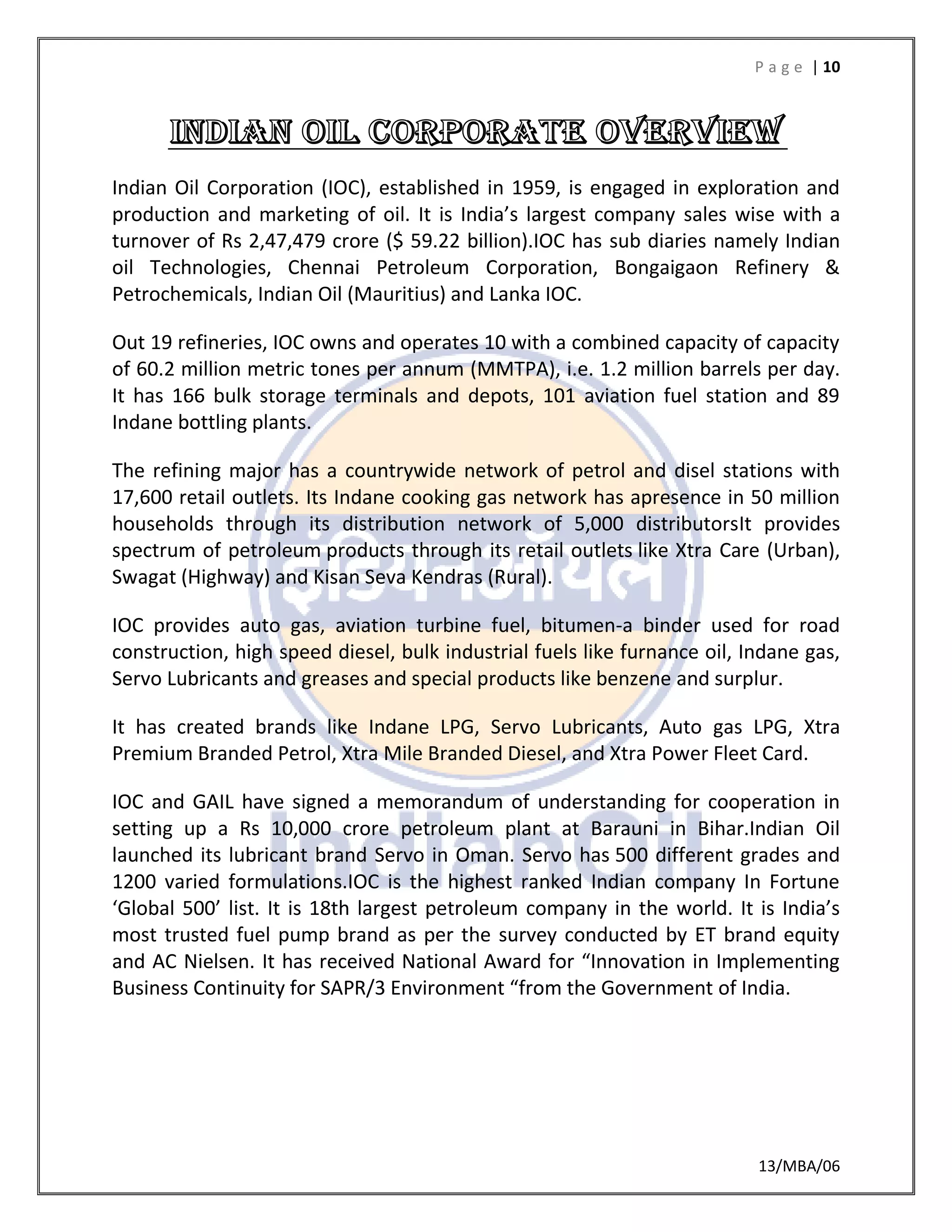 P a g e | 10
13/MBA/06
Indian Oil Corporation (IOC), established in 1959, is engaged in exploration and
production and marketing of oil. It is India’s largest company sales wise with a
turnover of Rs 2,47,479 crore ($ 59.22 billion).IOC has sub diaries namely Indian
oil Technologies, Chennai Petroleum Corporation, Bongaigaon Refinery &
Petrochemicals, Indian Oil (Mauritius) and Lanka IOC.
Out 19 refineries, IOC owns and operates 10 with a combined capacity of capacity
of 60.2 million metric tones per annum (MMTPA), i.e. 1.2 million barrels per day.
It has 166 bulk storage terminals and depots, 101 aviation fuel station and 89
Indane bottling plants.
The refining major has a countrywide network of petrol and disel stations with
17,600 retail outlets. Its Indane cooking gas network has apresence in 50 million
households through its distribution network of 5,000 distributorsIt provides
spectrum of petroleum products through its retail outlets like Xtra Care (Urban),
Swagat (Highway) and Kisan Seva Kendras (Rural).
IOC provides auto gas, aviation turbine fuel, bitumen-a binder used for road
construction, high speed diesel, bulk industrial fuels like furnance oil, Indane gas,
Servo Lubricants and greases and special products like benzene and surplur.
It has created brands like Indane LPG, Servo Lubricants, Auto gas LPG, Xtra
Premium Branded Petrol, Xtra Mile Branded Diesel, and Xtra Power Fleet Card.
IOC and GAIL have signed a memorandum of understanding for cooperation in
setting up a Rs 10,000 crore petroleum plant at Barauni in Bihar.Indian Oil
launched its lubricant brand Servo in Oman. Servo has 500 different grades and
1200 varied formulations.IOC is the highest ranked Indian company In Fortune
‘Global 500’ list. It is 18th largest petroleum company in the world. It is India’s
most trusted fuel pump brand as per the survey conducted by ET brand equity
and AC Nielsen. It has received National Award for “Innovation in Implementing
Business Continuity for SAPR/3 Environment “from the Government of India.
 