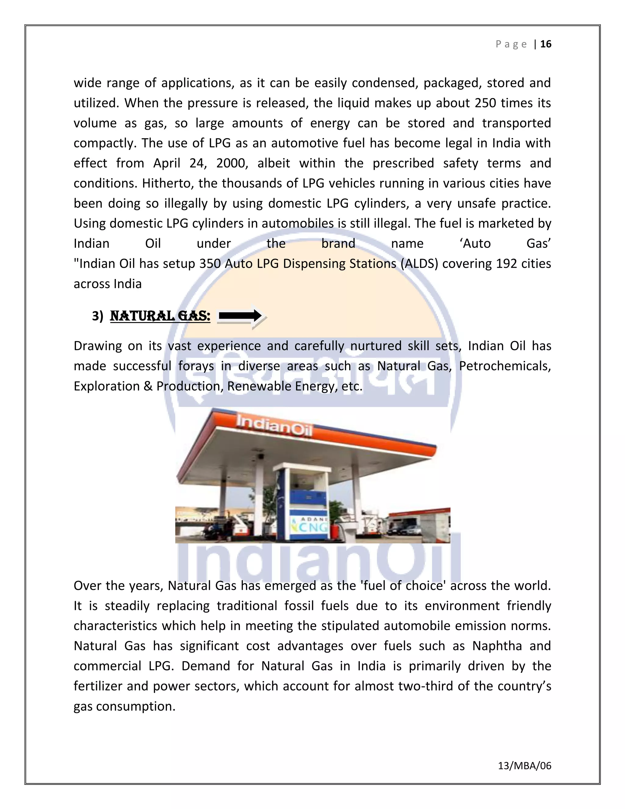 P a g e | 16
13/MBA/06
wide range of applications, as it can be easily condensed, packaged, stored and
utilized. When the pressure is released, the liquid makes up about 250 times its
volume as gas, so large amounts of energy can be stored and transported
compactly. The use of LPG as an automotive fuel has become legal in India with
effect from April 24, 2000, albeit within the prescribed safety terms and
conditions. Hitherto, the thousands of LPG vehicles running in various cities have
been doing so illegally by using domestic LPG cylinders, a very unsafe practice.
Using domestic LPG cylinders in automobiles is still illegal. The fuel is marketed by
Indian Oil under the brand name ‘Auto Gas’
"Indian Oil has setup 350 Auto LPG Dispensing Stations (ALDS) covering 192 cities
across India
3) Natural gas:
Drawing on its vast experience and carefully nurtured skill sets, Indian Oil has
made successful forays in diverse areas such as Natural Gas, Petrochemicals,
Exploration & Production, Renewable Energy, etc.
Over the years, Natural Gas has emerged as the 'fuel of choice' across the world.
It is steadily replacing traditional fossil fuels due to its environment friendly
characteristics which help in meeting the stipulated automobile emission norms.
Natural Gas has significant cost advantages over fuels such as Naphtha and
commercial LPG. Demand for Natural Gas in India is primarily driven by the
fertilizer and power sectors, which account for almost two-third of the country’s
gas consumption.
 