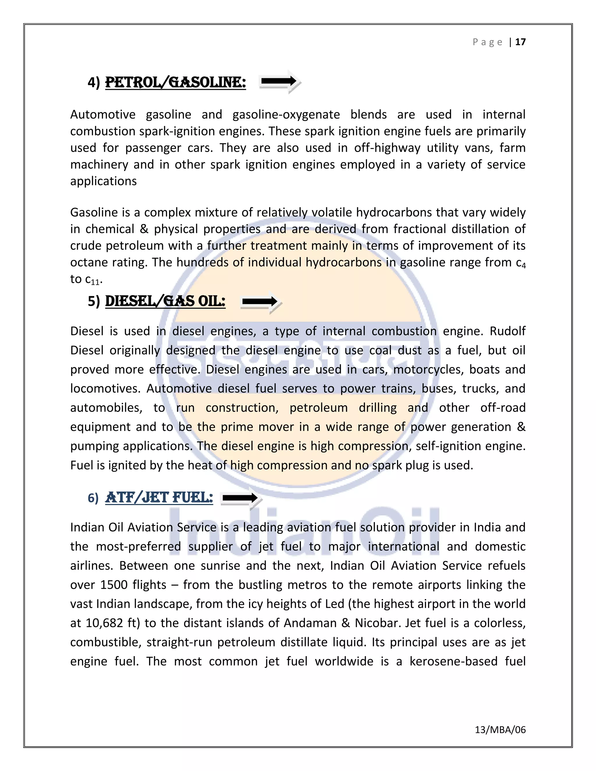 P a g e | 17
13/MBA/06
4) Petrol/gasoline:
Automotive gasoline and gasoline-oxygenate blends are used in internal
combustion spark-ignition engines. These spark ignition engine fuels are primarily
used for passenger cars. They are also used in off-highway utility vans, farm
machinery and in other spark ignition engines employed in a variety of service
applications
Gasoline is a complex mixture of relatively volatile hydrocarbons that vary widely
in chemical & physical properties and are derived from fractional distillation of
crude petroleum with a further treatment mainly in terms of improvement of its
octane rating. The hundreds of individual hydrocarbons in gasoline range from c4
to c11.
5) DIESEL/GAS OIL:
Diesel is used in diesel engines, a type of internal combustion engine. Rudolf
Diesel originally designed the diesel engine to use coal dust as a fuel, but oil
proved more effective. Diesel engines are used in cars, motorcycles, boats and
locomotives. Automotive diesel fuel serves to power trains, buses, trucks, and
automobiles, to run construction, petroleum drilling and other off-road
equipment and to be the prime mover in a wide range of power generation &
pumping applications. The diesel engine is high compression, self-ignition engine.
Fuel is ignited by the heat of high compression and no spark plug is used.
6) ATF/JET FUEL:
Indian Oil Aviation Service is a leading aviation fuel solution provider in India and
the most-preferred supplier of jet fuel to major international and domestic
airlines. Between one sunrise and the next, Indian Oil Aviation Service refuels
over 1500 flights – from the bustling metros to the remote airports linking the
vast Indian landscape, from the icy heights of Led (the highest airport in the world
at 10,682 ft) to the distant islands of Andaman & Nicobar. Jet fuel is a colorless,
combustible, straight-run petroleum distillate liquid. Its principal uses are as jet
engine fuel. The most common jet fuel worldwide is a kerosene-based fuel
 