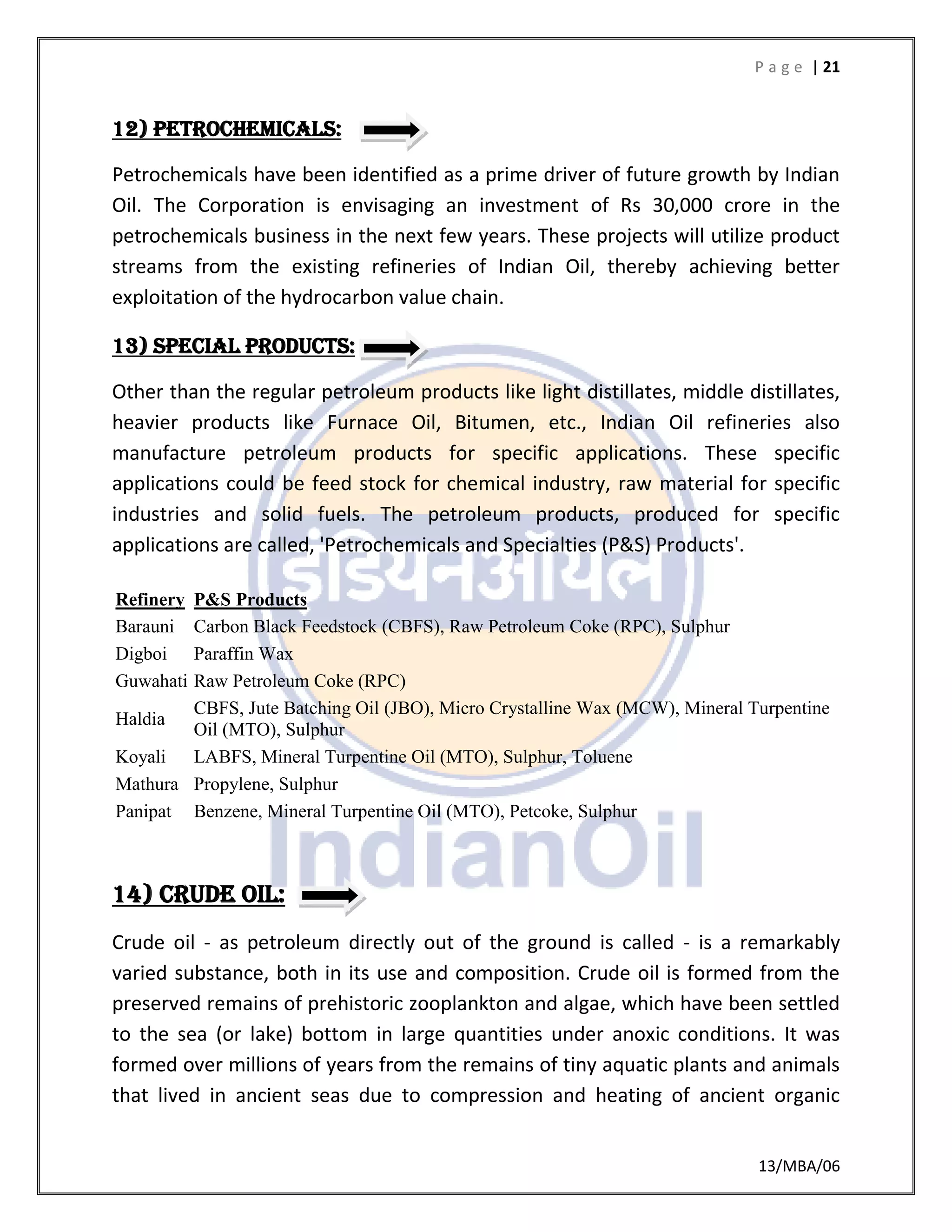 P a g e | 21
13/MBA/06
12) PETROCHEMICALS:
Petrochemicals have been identified as a prime driver of future growth by Indian
Oil. The Corporation is envisaging an investment of Rs 30,000 crore in the
petrochemicals business in the next few years. These projects will utilize product
streams from the existing refineries of Indian Oil, thereby achieving better
exploitation of the hydrocarbon value chain.
13) SPECIAL PRODUCTS:
Other than the regular petroleum products like light distillates, middle distillates,
heavier products like Furnace Oil, Bitumen, etc., Indian Oil refineries also
manufacture petroleum products for specific applications. These specific
applications could be feed stock for chemical industry, raw material for specific
industries and solid fuels. The petroleum products, produced for specific
applications are called, 'Petrochemicals and Specialties (P&S) Products'.
Refinery P&S Products
Barauni Carbon Black Feedstock (CBFS), Raw Petroleum Coke (RPC), Sulphur
Digboi Paraffin Wax
Guwahati Raw Petroleum Coke (RPC)
Haldia
CBFS, Jute Batching Oil (JBO), Micro Crystalline Wax (MCW), Mineral Turpentine
Oil (MTO), Sulphur
Koyali LABFS, Mineral Turpentine Oil (MTO), Sulphur, Toluene
Mathura Propylene, Sulphur
Panipat Benzene, Mineral Turpentine Oil (MTO), Petcoke, Sulphur
14) CRUDE OIL:
Crude oil - as petroleum directly out of the ground is called - is a remarkably
varied substance, both in its use and composition. Crude oil is formed from the
preserved remains of prehistoric zooplankton and algae, which have been settled
to the sea (or lake) bottom in large quantities under anoxic conditions. It was
formed over millions of years from the remains of tiny aquatic plants and animals
that lived in ancient seas due to compression and heating of ancient organic
 