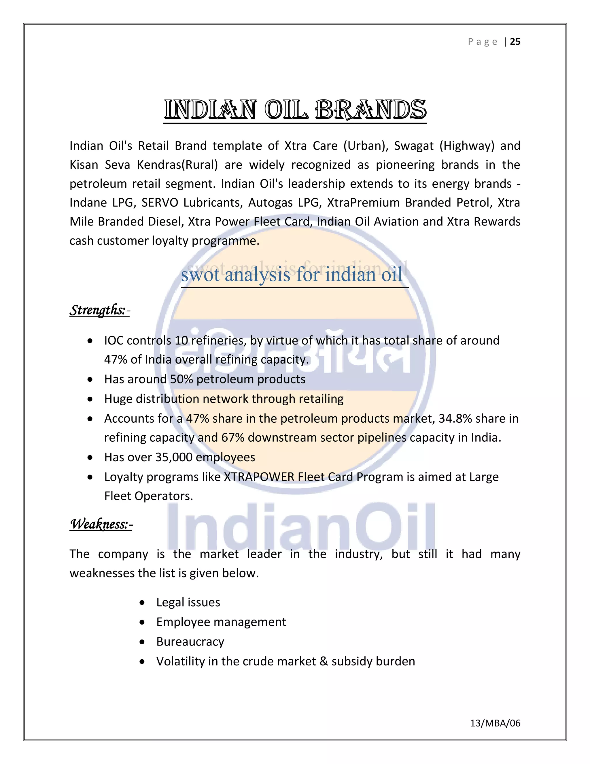 P a g e | 25
13/MBA/06
Indian Oil's Retail Brand template of Xtra Care (Urban), Swagat (Highway) and
Kisan Seva Kendras(Rural) are widely recognized as pioneering brands in the
petroleum retail segment. Indian Oil's leadership extends to its energy brands -
Indane LPG, SERVO Lubricants, Autogas LPG, XtraPremium Branded Petrol, Xtra
Mile Branded Diesel, Xtra Power Fleet Card, Indian Oil Aviation and Xtra Rewards
cash customer loyalty programme.
Strengths:-
 IOC controls 10 refineries, by virtue of which it has total share of around
47% of India overall refining capacity.
 Has around 50% petroleum products
 Huge distribution network through retailing
 Accounts for a 47% share in the petroleum products market, 34.8% share in
refining capacity and 67% downstream sector pipelines capacity in India.
 Has over 35,000 employees
 Loyalty programs like XTRAPOWER Fleet Card Program is aimed at Large
Fleet Operators.
Weakness:-
The company is the market leader in the industry, but still it had many
weaknesses the list is given below.
 Legal issues
 Employee management
 Bureaucracy
 Volatility in the crude market & subsidy burden
 