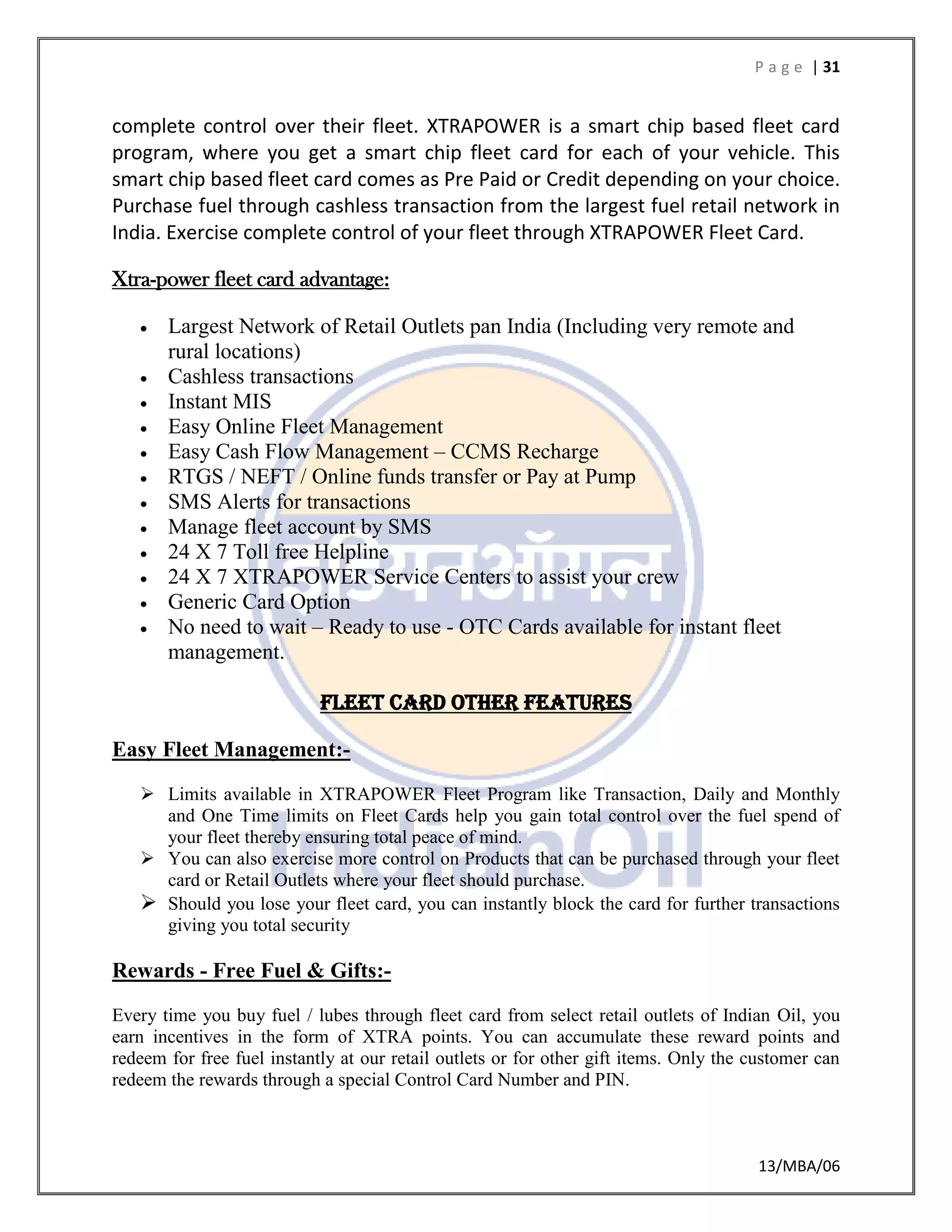 P a g e | 31
13/MBA/06
complete control over their fleet. XTRAPOWER is a smart chip based fleet card
program, where you get a smart chip fleet card for each of your vehicle. This
smart chip based fleet card comes as Pre Paid or Credit depending on your choice.
Purchase fuel through cashless transaction from the largest fuel retail network in
India. Exercise complete control of your fleet through XTRAPOWER Fleet Card.
Xtra-power fleet card advantage:
 Largest Network of Retail Outlets pan India (Including very remote and
rural locations)
 Cashless transactions
 Instant MIS
 Easy Online Fleet Management
 Easy Cash Flow Management – CCMS Recharge
 RTGS / NEFT / Online funds transfer or Pay at Pump
 SMS Alerts for transactions
 Manage fleet account by SMS
 24 X 7 Toll free Helpline
 24 X 7 XTRAPOWER Service Centers to assist your crew
 Generic Card Option
 No need to wait – Ready to use - OTC Cards available for instant fleet
management.
Fleet card other features
Easy Fleet Management:-
 Limits available in XTRAPOWER Fleet Program like Transaction, Daily and Monthly
and One Time limits on Fleet Cards help you gain total control over the fuel spend of
your fleet thereby ensuring total peace of mind.
 You can also exercise more control on Products that can be purchased through your fleet
card or Retail Outlets where your fleet should purchase.
 Should you lose your fleet card, you can instantly block the card for further transactions
giving you total security
Rewards - Free Fuel & Gifts:-
Every time you buy fuel / lubes through fleet card from select retail outlets of Indian Oil, you
earn incentives in the form of XTRA points. You can accumulate these reward points and
redeem for free fuel instantly at our retail outlets or for other gift items. Only the customer can
redeem the rewards through a special Control Card Number and PIN.
 