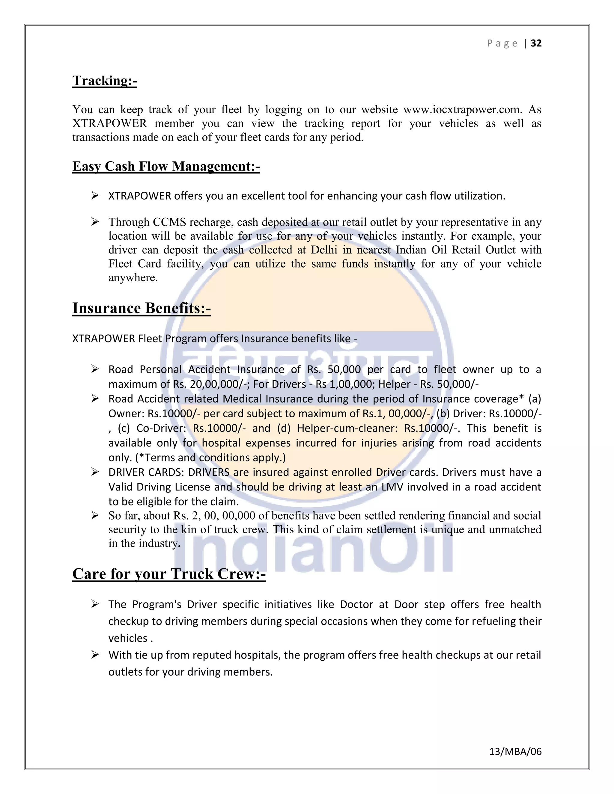 P a g e | 32
13/MBA/06
Tracking:-
You can keep track of your fleet by logging on to our website www.iocxtrapower.com. As
XTRAPOWER member you can view the tracking report for your vehicles as well as
transactions made on each of your fleet cards for any period.
Easy Cash Flow Management:-
 XTRAPOWER offers you an excellent tool for enhancing your cash flow utilization.
 Through CCMS recharge, cash deposited at our retail outlet by your representative in any
location will be available for use for any of your vehicles instantly. For example, your
driver can deposit the cash collected at Delhi in nearest Indian Oil Retail Outlet with
Fleet Card facility, you can utilize the same funds instantly for any of your vehicle
anywhere.
Insurance Benefits:-
XTRAPOWER Fleet Program offers Insurance benefits like -
 Road Personal Accident Insurance of Rs. 50,000 per card to fleet owner up to a
maximum of Rs. 20,00,000/-; For Drivers - Rs 1,00,000; Helper - Rs. 50,000/-
 Road Accident related Medical Insurance during the period of Insurance coverage* (a)
Owner: Rs.10000/- per card subject to maximum of Rs.1, 00,000/-, (b) Driver: Rs.10000/-
, (c) Co-Driver: Rs.10000/- and (d) Helper-cum-cleaner: Rs.10000/-. This benefit is
available only for hospital expenses incurred for injuries arising from road accidents
only. (*Terms and conditions apply.)
 DRIVER CARDS: DRIVERS are insured against enrolled Driver cards. Drivers must have a
Valid Driving License and should be driving at least an LMV involved in a road accident
to be eligible for the claim.
 So far, about Rs. 2, 00, 00,000 of benefits have been settled rendering financial and social
security to the kin of truck crew. This kind of claim settlement is unique and unmatched
in the industry.
Care for your Truck Crew:-
 The Program's Driver specific initiatives like Doctor at Door step offers free health
checkup to driving members during special occasions when they come for refueling their
vehicles .
 With tie up from reputed hospitals, the program offers free health checkups at our retail
outlets for your driving members.
 